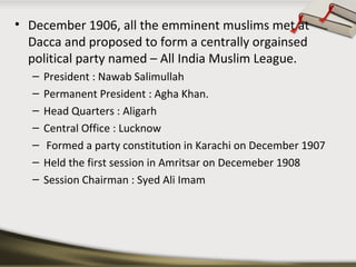 • December 1906, all the emminent muslims met at
Dacca and proposed to form a centrally orgainsed
political party named – All India Muslim League.
– President : Nawab Salimullah
– Permanent President : Agha Khan.
– Head Quarters : Aligarh
– Central Office : Lucknow
– Formed a party constitution in Karachi on December 1907
– Held the first session in Amritsar on Decemeber 1908
– Session Chairman : Syed Ali Imam
 