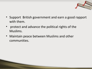 • Support British government and earn a good rapport
with them.
• protect and advance the political rights of the
Muslims.
• Maintain peace between Muslims and other
communities.
 