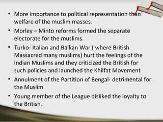 • More importance to political representation than
welfare of the muslim masses.
• Morley – Minto reforms formed the separate
electorate for the muslims.
• Turko- Italian and Balkan War ( where British
Massacred many muslims) hurt the feelings of the
Indian Muslims and they criticized the British for
such policies and launched the Khilfat Movement
• Annulment of the Partition of Bengal- detrimental for
the Muslim
• Young member of the League disliked the loyalty to
the British.
 