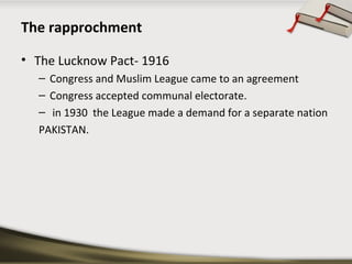 The rapprochment
• The Lucknow Pact- 1916
– Congress and Muslim League came to an agreement
– Congress accepted communal electorate.
– in 1930 the League made a demand for a separate nation
PAKISTAN.
 