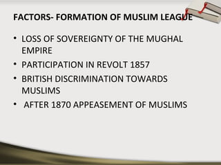 FACTORS- FORMATION OF MUSLIM LEAGUE
• LOSS OF SOVEREIGNTY OF THE MUGHAL
EMPIRE
• PARTICIPATION IN REVOLT 1857
• BRITISH DISCRIMINATION TOWARDS
MUSLIMS
• AFTER 1870 APPEASEMENT OF MUSLIMS
 