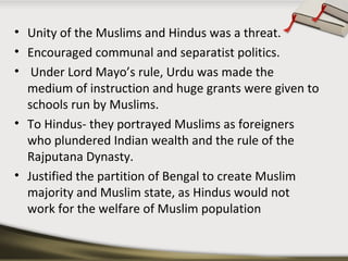 • Unity of the Muslims and Hindus was a threat.
• Encouraged communal and separatist politics.
• Under Lord Mayo’s rule, Urdu was made the
medium of instruction and huge grants were given to
schools run by Muslims.
• To Hindus- they portrayed Muslims as foreigners
who plundered Indian wealth and the rule of the
Rajputana Dynasty.
• Justified the partition of Bengal to create Muslim
majority and Muslim state, as Hindus would not
work for the welfare of Muslim population
 