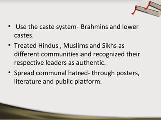 • Use the caste system- Brahmins and lower
castes.
• Treated Hindus , Muslims and Sikhs as
different communities and recognized their
respective leaders as authentic.
• Spread communal hatred- through posters,
literature and public platform.
 
