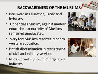 BACKWARDNESS OF THE MUSLIMS
• Backward in Education, Trade and
Industry.
• Upper class Muslim, against modern
education, so majority of Muslims
remained uneducated.
• Very few Muslims received modern
western education.
• British discrimination in recruitment
of civil and military services.
• Not involved in growth of organized
industry.
 