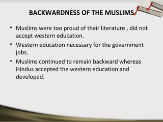 BACKWARDNESS OF THE MUSLIMS
• Muslims were too proud of their literature , did not
accept western education.
• Western education necessary for the government
jobs.
• Muslims continued to remain backward whereas
Hindus accepted the western education and
developed.
 