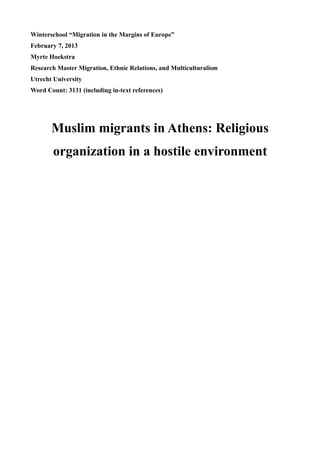 Winterschool “Migration in the Margins of Europe”
February 7, 2013
Myrte Hoekstra
Research Master Migration, Ethnic Relations, and Multiculturalism
Utrecht University
Word Count: 3131 (including in-text references)




       Muslim migrants in Athens: Religious
        organization in a hostile environment
 