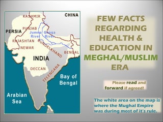 The white area on the map is
where the Mughal Empire
was during most of it’s rule.
FEW FACTS
REGARDING
HEALTH &
EDUCATION IN
MEGHAL/MUSLIM
ERA 
Please read and
forward if agreed! 
 