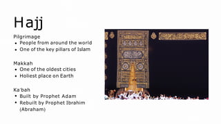 Hajj
Pilgrimage
People from around the world
One of the key pillars of Islam
Makkah
One of the oldest cities
Holiest place on Earth
Ka’bah
Built by Prophet Adam
Rebuilt by Prophet Ibrahim
(Abraham)
 