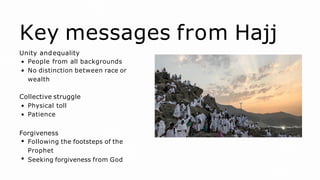Key messages from Hajj
Unity andequality
People from all backgrounds
No distinction between race or
wealth
Collective struggle
Physical toll
Patience
Forgiveness
Following the footsteps of the
Prophet
Seeking forgiveness from God
 