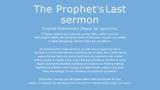 The Prophet'sLast
sermon
Prophet Muhammad (Peace be upon him)
O People, listen to me in earnest, worship Allah, perform your five
daily prayers (salah), fast during the month of Ramadan, and give your wealth
in zakat (almsgiving). Perform Hajj if you can afford it.
All mankind is from Adam and Eve, an Arab has no superiority over a
non-Arab nor a non-Arab has any superiority over an Arab; also a white has no
superiority over black nor does a black have any superiority over a white
except by piety and good action. Learn that every Muslim is a brother to every
Muslim and that the Muslims constitute one brotherhood. Nothing shall be
legitimate to a Muslim which belongs to a fellow Muslim unless it was given
freely and willingly. Do not, therefore, do injustice to yourselves.
Remember, one day you will appear before Allah and answer for your
deeds. So beware, do not stray from the path of righteousness after I am gone.
 