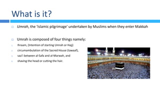 What is it?
 Umrah, the ‘Islamic pilgrimage' undertaken by Muslims when they enter Makkah
 Umrah is composed of four things namely:
1. Ihraam, (Intention of starting Umrah or Hajj)
2. circumambulation of the Sacred House (tawaaf),
3. saa’i between al-Safa and al-Marwah, and
4. shaving the head or cutting the hair.
 