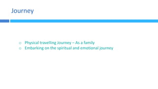 Journey
o Physical travelling Journey – As a family
o Embarking on the spiritual and emotional journey
 