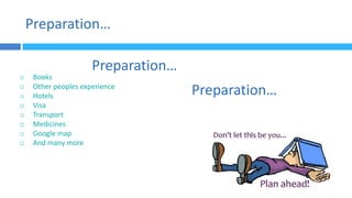 Preparation…
o Books
o Other peoples experience
o Hotels
o Visa
o Transport
o Medicines
o Google map
o And many more
Preparation…
Preparation…
 