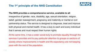 37 |
The NHS provides a comprehensive service, available to all
irrespective of gender, race, disability, age, sexual orientation, religion,
belief, gender reassignment, pregnancy and maternity or marital or civil
partnership status. The service is designed to diagnose, treat and improve
both physical and mental health. It has a duty to each and every individual
that it serves and must respect their human rights.
At the same time, it has a wider social duty to promote equality through the
services it provides and to pay particular attention to groups or sections of
society where improvements in health and life expectancy are not keeping
pace with the rest of the population.
The 1st principle of the NHS Constitution
 