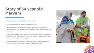 Story of 64 year old
Maryani
"I have always wanted to go for Hajj"
Junk collector saves for 26 years to realise her dream
Would work every morning from dawn to morning prayer collecting
recyclable items such as plastic cups, bottles and bits of cardboard that she
could sell on
After 19 years she had saved 25 million rupiyahs, the m i n i m u m first payment
required for Hajj. She continued working for another 7 years until this year to
save the remaining 10 million rupiyahs
She admitted that 26 years was a very long time, but never worried about
when she would have enough money to finally perform Hajj
 