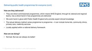 51 |
Delivering public health programmes for everyone (cont)
How are they delivered?
• They are direct commissioned programmes, which means NHS England, through its national and regional
teams, has a direct hand in how programmes are delivered
• We work hand in glove with Public Health England who provide expert clinical knowledge
• The actual delivery method varies programme to programme – it can include home kits, community clinics,
primary care, maternity services
• Locally applied within a national delivery framework
How are we doing?
• Not bad. But we can always do better!
Addressing health inequalities in public health programmes
 