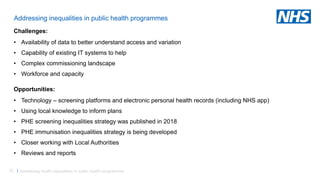 52 |
Addressing inequalities in public health programmes
Challenges:
• Availability of data to better understand access and variation
• Capability of existing IT systems to help
• Complex commissioning landscape
• Workforce and capacity
Opportunities:
• Technology – screening platforms and electronic personal health records (including NHS app)
• Using local knowledge to inform plans
• PHE screening inequalities strategy was published in 2018
• PHE immunisation inequalities strategy is being developed
• Closer working with Local Authorities
• Reviews and reports
Addressing health inequalities in public health programmes
 