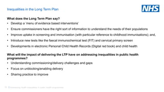 53 |
Inequalities in the Long Term Plan
What does the Long Term Plan say?
• Develop a ‘menu of evidence based interventions’
• Ensure commissioners have the right sort of information to understand the needs of their populations
• Improve uptake in screening and immunisation (with particular reference to childhood immunisations); and,
• Introduce new tests like the faecal immunochemical test (FIT) and cervical primary screen
• Developments in electronic Personal Child Health Records (Digital red book) and child health
What will the impact of delivering the LTP have on addressing inequalities in public health
programmes?
• Understanding commissioning/delivery challenges and gaps
• Focus on unblocking/enabling delivery
• Sharing practice to improve
Addressing health inequalities in public health programmes
 