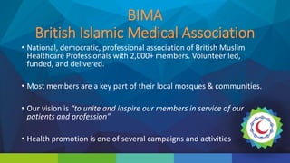 BIMA
British Islamic Medical Association
• National, democratic, professional association of British Muslim
Healthcare Professionals with 2,000+ members. Volunteer led,
funded, and delivered.
• Most members are a key part of their local mosques & communities.
• Our vision is “to unite and inspire our members in service of our
patients and profession”
• Health promotion is one of several campaigns and activities
 