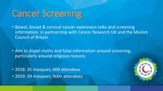 Cancer Screening
• Bowel, breast & cervical cancer awareness talks and screening
information, in partnership with Cancer Research UK and the Muslim
Council of Britain
• Aim to dispel myths and false information around screening,
particularly around religious reasons
• 2018: 35 mosques; 600 attendees
• 2019: 39 mosques; 900+ attendees
 