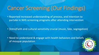 Cancer Screening (Our Findings)
• Reported increased understanding of process, and intention to
partake in NHS screening programs after attending intervention
• [Intra]Faith and cultural sensitivity crucial (music, fate, segregation)
• Need to understand & engage with health behaviors and beliefs
of mosque population
 