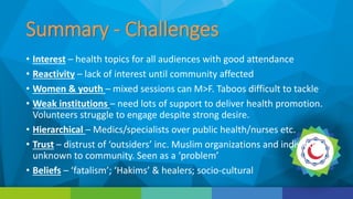Summary - Challenges
• Interest – health topics for all audiences with good attendance
• Reactivity – lack of interest until community affected
• Women & youth – mixed sessions can M>F. Taboos difficult to tackle
• Weak institutions – need lots of support to deliver health promotion.
Volunteers struggle to engage despite strong desire.
• Hierarchical – Medics/specialists over public health/nurses etc.
• Trust – distrust of ‘outsiders’ inc. Muslim organizations and individuals
unknown to community. Seen as a ‘problem’
• Beliefs – ‘fatalism’; ‘Hakims’ & healers; socio-cultural
 