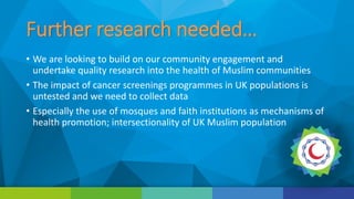 Further research needed…
• We are looking to build on our community engagement and
undertake quality research into the health of Muslim communities
• The impact of cancer screenings programmes in UK populations is
untested and we need to collect data
• Especially the use of mosques and faith institutions as mechanisms of
health promotion; intersectionality of UK Muslim population
 