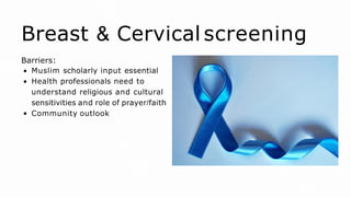 Breast & Cervical screening
Barriers:
Muslim scholarly input essential
Health professionals need to
understand religious and cultural
sensitivities and role of prayer/faith
Community outlook
 