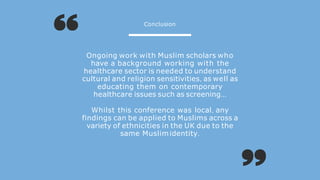 Ongoing work with Muslim scholars who
have a background working with the
healthcare sector is needed to understand
cultural and religion sensitivities, as well as
educating them on contemporary
healthcare issues such as screening...
Whilst this conference was local, any
findings can be applied to Muslims across a
variety of ethnicities in the UK due to the
same Muslimidentity.
Conclusion
 