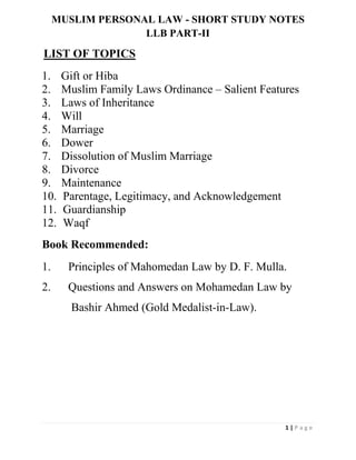 1 | P a g e
MUSLIM PERSONAL LAW - SHORT STUDY NOTES
LLB PART-II
LIST OF TOPICS
1. Gift or Hiba
2. Muslim Family Laws Ordinance – Salient Features
3. Laws of Inheritance
4. Will
5. Marriage
6. Dower
7. Dissolution of Muslim Marriage
8. Divorce
9. Maintenance
10. Parentage, Legitimacy, and Acknowledgement
11. Guardianship
12. Waqf
Book Recommended:
1. Principles of Mahomedan Law by D. F. Mulla.
2. Questions and Answers on Mohamedan Law by
Bashir Ahmed (Gold Medalist-in-Law).
 