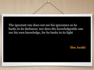 The ignorant one does not see his ignorance as he
basks in its darkness; nor does the knowledgeable one
see his own knowledge, for he basks in its light
Ibn Arabi