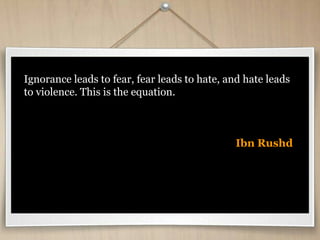Ignorance leads to fear, fear leads to hate, and hate leads
to violence. This is the equation.
Ibn Rushd