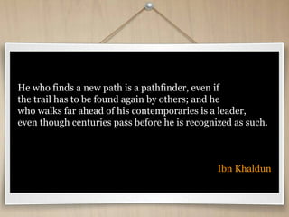 He who finds a new path is a pathfinder, even if
the trail has to be found again by others; and he
who walks far ahead of his contemporaries is a leader,
even though centuries pass before he is recognized as such.
Ibn Khaldun
 