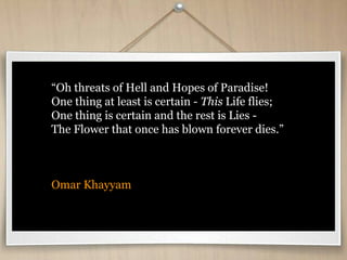 “Oh threats of Hell and Hopes of Paradise!
One thing at least is certain - This Life flies;
One thing is certain and the rest is Lies -
The Flower that once has blown forever dies.”
Omar Khayyam
 