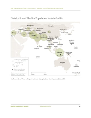 Pew Forum on Religion & Public Life / Mapping the Global Muslim Population




Distribution of Muslim Population in Asia-Pacific

                                 Kazakhstan                                Mongolia

                          Uzbekistan                 Kyrgyzstan
             Azerbaijan                                                                         North Korea
                       Turkmenistan               Tajikistan
                                                               Bhutan     China
  Turkey Armenia                 Afghanistan                                                     South Korea
                         Iran                              Nepal                                                Japan
                                      Pakistan
Cyprus                                                                               Hong
                                                            Bangladesh      Burma    Kong
                                                   India                  (Myanmar)
                                                                                Laos      Taiwan
                                                                         Thailand                                 Northern
                                                                                  Vietnam                         Mariana
                                                                                                                   Islands
                                                                           Cambodia     Philippines
                                                    Sri Lanka           Malaysia      Brunei
                                                                                                                           Pacific
                                              Maldives            Singapore                                                Ocean


                                                                                          Indonesia          Papua New
                                                                                                               Guinea
                                                                                           Timor-Leste
                                                   Indian
                                                   Ocean
                    150 million
                    Muslims                                                                                                     Fiji
                    50                                                                          Australia

                    10                                                                                                      New
                                                                                                                          Caledonia

     Black circles denote
     <100,000 Muslims

 Countries where the number of                                                                                           New Zealand
 Muslims is too small to be             0 Miles                   2000
 reliably estimated not shown.


Pew Research Center’s Forum on Religion & Public Life • Mapping the Global Muslim Population, October 2009




Regional Distribution of Muslims                            www.pewforum.org                                                           15
 
