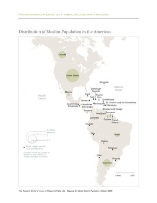 Pew Forum on Religion & Public Life / Mapping the Global Muslim Population




Distribution of Muslim Population in the Americas




                                             Canada




                                                     United States


                                                                                           Bermuda

                                                                                                             Atlantic
                                                                                 Dominican
                                                                                  Republic
                                                                                                              Ocean
                                                    Mexico
                                                                          Cuba       Puerto
                     Pacific                                                   Haiti Rico
                     Ocean                                                                 Guadeloupe
                                                                      Jamaica
                                                                                                St. Vincent and the Grenadines
                                                      Guatemala         Honduras Martinique      Barbados
                                                       El Salvador       Nicaragua
                                                                                            Trinidad and Tobago
                                                                         Panama
                                                                                               Suriname
                                                                                     Venezuela

                                                                                Colombia
                                                                                                 Guyana French
                                                                                                        Guiana
                                                                           Ecuador


                               2 million
                               Muslims                                           Peru
                               1                                                                              Brazil

                               0.1                                                           Bolivia

        Black circles denote
        <10,000 Muslims                                                                                Paraguay

     Countries where the number of
     Muslims is too small to be                                                         Chile
     reliably estimated not shown.
                                                                                                            Uruguay

                                                                                                Argentina




                                                                                                               0 Miles   2000




Pew Research Center’s Forum on Religion & Public Life • Mapping the Global Muslim Population, October 2009
 