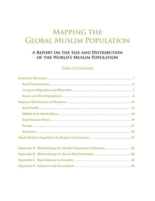 Mapping the
      Global Muslim Population
               A Report on the Size and Distribution
                 of the World’s Muslim Population

                                               Table of Contents

Executive Summary .................................................................................................... 1
    Asia Predominates .................................................................................................. 5
    Living as Majorities and Minorities ....................................................................... 7
    Sunni and Shia Populations................................................................................... 8
Regional Distribution of Muslims ............................................................................ 12
    Asia-Pacific ............................................................................................................ 12
    Middle East-North Africa ...................................................................................... 16
    Sub-Saharan Africa ............................................................................................... 19
    Europe.................................................................................................................... 21
    Americas ................................................................................................................ 24
World Muslim Population by Region and Country ................................................. 27


Appendix A: Methodology for Muslim Population Estimates .............................. 35
Appendix B: Methodology for Sunni-Shia Estimates ........................................... 38
Appendix C: Data Sources by Country ................................................................... 42
Appendix D: Advisers and Consultants .................................................................. 56
 
