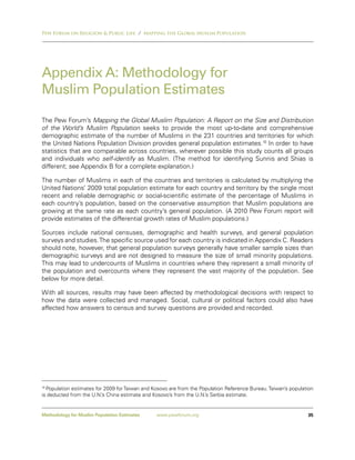 Pew Forum on Religion & Public Life / Mapping the Global Muslim Population




Appendix A: Methodology for
Muslim Population Estimates

The Pew Forum’s Mapping the Global Muslim Population: A Report on the Size and Distribution
of the World’s Muslim Population seeks to provide the most up-to-date and comprehensive
demographic estimate of the number of Muslims in the 231 countries and territories for which
the United Nations Population Division provides general population estimates.10 In order to have
statistics that are comparable across countries, wherever possible this study counts all groups
and individuals who self-identify as Muslim. (The method for identifying Sunnis and Shias is
different; see Appendix B for a complete explanation.)

The number of Muslims in each of the countries and territories is calculated by multiplying the
United Nations’ 2009 total population estimate for each country and territory by the single most
recent and reliable demographic or social-scientific estimate of the percentage of Muslims in
each country’s population, based on the conservative assumption that Muslim populations are
growing at the same rate as each country’s general population. (A 2010 Pew Forum report will
provide estimates of the differential growth rates of Muslim populations.)

Sources include national censuses, demographic and health surveys, and general population
surveys and studies. The specific source used for each country is indicated in Appendix C. Readers
should note, however, that general population surveys generally have smaller sample sizes than
demographic surveys and are not designed to measure the size of small minority populations.
This may lead to undercounts of Muslims in countries where they represent a small minority of
the population and overcounts where they represent the vast majority of the population. See
below for more detail.

With all sources, results may have been affected by methodological decisions with respect to
how the data were collected and managed. Social, cultural or political factors could also have
affected how answers to census and survey questions are provided and recorded.




10
   Population estimates for 2009 for Taiwan and Kosovo are from the Population Reference Bureau. Taiwan’s population
is deducted from the U.N.’s China estimate and Kosovo’s from the U.N.’s Serbia estimate.


Methodology for Muslim Population Estimates     www.pewforum.org                                                 35
 