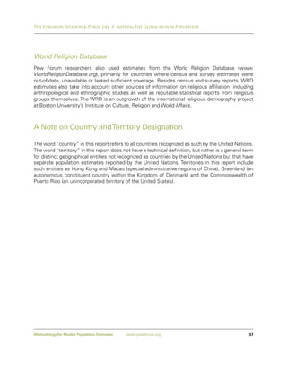 Pew Forum on Religion & Public Life / Mapping the Global Muslim Population




World Religion Database
Pew Forum researchers also used estimates from the World Religion Database (www.
WorldReligionDatabase.org), primarily for countries where census and survey estimates were
out-of-date, unavailable or lacked sufficient coverage. Besides census and survey reports, WRD
estimates also take into account other sources of information on religious affiliation, including
anthropological and ethnographic studies as well as reputable statistical reports from religious
groups themselves. The WRD is an outgrowth of the international religious demography project
at Boston University’s Institute on Culture, Religion and World Affairs.



A Note on Country and Territory Designation

The word “country” in this report refers to all countries recognized as such by the United Nations.
The word “territory” in this report does not have a technical definition, but rather is a general term
for distinct geographical entities not recognized as countries by the United Nations but that have
separate population estimates reported by the United Nations. Territories in this report include
such entities as Hong Kong and Macau (special administrative regions of China), Greenland (an
autonomous constituent country within the Kingdom of Denmark) and the Commonwealth of
Puerto Rico (an unincorporated territory of the United States).




Methodology for Muslim Population Estimates   www.pewforum.org                                      37
 