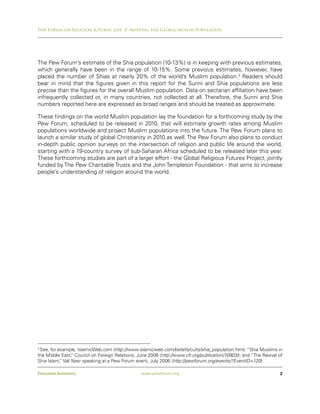Pew Forum on Religion & Public Life / Mapping the Global Muslim Population




The Pew Forum’s estimate of the Shia population (10-13%) is in keeping with previous estimates,
which generally have been in the range of 10-15%. Some previous estimates, however, have
placed the number of Shias at nearly 20% of the world’s Muslim population.3 Readers should
bear in mind that the figures given in this report for the Sunni and Shia populations are less
precise than the figures for the overall Muslim population. Data on sectarian affiliation have been
infrequently collected or, in many countries, not collected at all. Therefore, the Sunni and Shia
numbers reported here are expressed as broad ranges and should be treated as approximate.

These findings on the world Muslim population lay the foundation for a forthcoming study by the
Pew Forum, scheduled to be released in 2010, that will estimate growth rates among Muslim
populations worldwide and project Muslim populations into the future. The Pew Forum plans to
launch a similar study of global Christianity in 2010 as well. The Pew Forum also plans to conduct
in-depth public opinion surveys on the intersection of religion and public life around the world,
starting with a 19-country survey of sub-Saharan Africa scheduled to be released later this year.
These forthcoming studies are part of a larger effort - the Global Religious Futures Project, jointly
funded by The Pew Charitable Trusts and the John Templeton Foundation - that aims to increase
people’s understanding of religion around the world.




3
 See, for example, IslamicWeb.com (http://www.islamicweb.com/beliefs/cults/shia_population.htm); “Shia Muslims in
the Middle East, Council on Foreign Relations, June 2006 (http://www.cfr.org/publication/10903/); and “The Revival of
                 ”
Shia Islam, Vali Nasr speaking at a Pew Forum event, July 2006 (http://pewforum.org/events/?EventID=120).
           ”

Executive Summary                                www.pewforum.org                                                  2
 