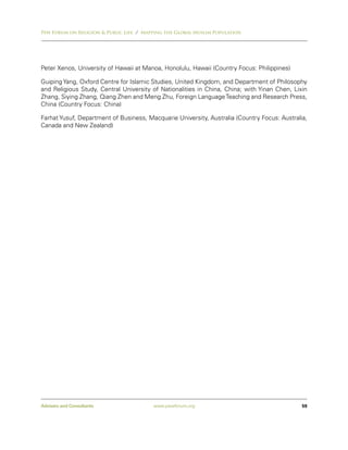 Pew Forum on Religion & Public Life / Mapping the Global Muslim Population




Peter Xenos, University of Hawaii at Manoa, Honolulu, Hawaii (Country Focus: Philippines)

Guiping Yang, Oxford Centre for Islamic Studies, United Kingdom, and Department of Philosophy
and Religious Study, Central University of Nationalities in China, China; with Yinan Chen, Lixin
Zhang, Siying Zhang, Qiang Zhen and Meng Zhu, Foreign Language Teaching and Research Press,
China (Country Focus: China)

Farhat Yusuf, Department of Business, Macquarie University, Australia (Country Focus: Australia,
Canada and New Zealand)




Advisers and Consultants                 www.pewforum.org                                     59
 