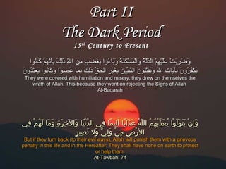 ‫‪Part II‬‬
‫‪The Dark Period‬‬
‫‪15 th Century to Present‬‬

‫اوضربت عليهم الِذلة اوالمسكنة اوبناءاوا بغضب من اَلل ذلك بأنهم كناناوا‬
‫اَ وُ أِ اَ ك ْ اَاَ ك ْ أِ وُ َلّمُهّ وُ اَ ك ْ اَ ك ْ اَ اَ وُ اَ اَ وُ أِ اَ اَ م ٍ أِ اَ مُهّ اَأِ اَ أِاَ مُهّ وُ ك ْ اَ وُ‬
‫أِ‬
‫يكفراون بيآينات اَلل اويقتلاون النبيين بغير الحِق ذلك بمنا عصاوا اوكناناوا يعتداون‬
‫اَ ك ْ وُ وُ اَ أِ اَ أِ مُهّ اَ اَ ك ْ وُوُ اَ مُهّ أِ َلّ اَ أِ اَ ك ْ أِ ك ْ اَ َلّ اَأِ اَ أِ اَ اَ اَ ك ْ اَ اَ وُ اَ ك ْ اَ وُ اَ‬
‫أِ‬
‫‪They were covered with humiliation and misery; they drew on themselves the‬‬
‫‪wrath of Allah. This because they went on rejecting the Signs of Allah‬‬
‫‪Al-Baqarah‬‬

‫وإيِن يتولولا يعذهْبّبهم لالَله عذلاب ا أهَليم ا ف ي لالُدني ا ولالخرة وم ا لهم ف ي‬
‫ْنّ ف ْ هَ هَ يِ هَ يِ هَ هَ هَ ْمُ ف ْ يِ‬
‫هَ ف ْ هَ هَ هَ ُهّ ف ْ ْمُ هَ ف ْ ْمُ ْمُ ُهّ ْمُ هَ هَ اً يِ اً يِ‬
‫ف ْ يِ يِ ف ْ هَ يِ َو ّ هَ هَ يِ ٍ‬
‫لالرض من ول ي وال نصير‬

‫‪But if they turn back (to their evil ways), Allah will punish them with a grievous‬‬
‫‪penalty in this life and in the Hereafter: They shall have none on earth to protect‬‬
‫.‪or help them‬‬
‫47 :‪At-Tawbah‬‬

 