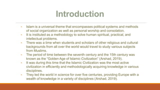 Introduction
• Islam is a universal theme that encompasses political systems and methods
of social organization as well as personal worship and consolation.
• It is instituted as a methodology to solve human spiritual, practical, and
intellectual problems.
• There was a time when students and scholars of other religious and cultural
backgrounds from all over the world would travel to study various subjects
from Muslims.
• The period of time between the seventh century and the 15th century was
known as the “Golden Age of Islamic Civilization” (Arshad, 2019).
• It was during this time that the Islamic Civilization was the most active
civilization in efficiently and methodologically acquiring knowledge in various
disciplines.
• They led the world in science for over five centuries, providing Europe with a
wealth of knowledge in a variety of disciplines (Arshad, 2019).
 