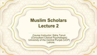 Muslim Scholars
Lecture 2
Course Instructor: Sidra Tanvir
(Consultant Clinical Psychologist)
University of the Central Punjab (UCP)
Lahore.
 