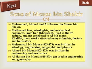 
 Mohammed, Ahmed and Al-Hassan bin Mousa bin
  Shakir.
 Mathematicians, astrologists, and mechanical
  engineers, From Iran (Khorasan), lived in the 9th
  century, and get connected to Al-Ma`moun
  Khalifet, there works attracted many scientists, doctors
  and translators.
 Mohammad bin Mousa (803-873), was brilliant in
  astrology, engineering, geographic and physics.
 Ahmed bin Mousa (803-873), was brilliant in
  engineering and mechanics.
 Al-Hassan bin Mousa (810-873), get used in engineering
  and geography.
 