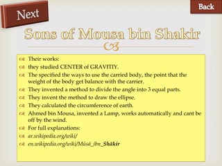 
 Their works:
 they studied CENTER of GRAVITIY.
 The specified the ways to use the carried body, the point that the
  weight of the body get balance with the carrier.
 They invented a method to divide the angle into 3 equal parts.
 They invent the method to draw the ellipse.
 They calculated the circumference of earth.
 Ahmed bin Mousa, invented a Lamp, works automatically and cant be
  off by the wind.
 For full explanations:
 ar.wikipedia.org/wiki/
 en.wikipedia.org/wiki/Mūsā_ibn_Shākir
 