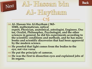 
 Al- Hassan bin Al-Haytham ( 965-
  1040), mathematician, optical
  expert, Physician, anatomical, astrologist, Engineer, Doc
  tor, Oculist, Philosopher, Psychologist, and the other
  sciences in general, he did his experiments according to
  the scientific conditions and methods, and he has many
  books and scientific discoveries that had been approved
  by the modern science.
 He proofed that light comes from the bodies to the
  eye, not vice versa.
 He put the principle of cameras.
 He was the first to dissection eyes and explained jobs of
  its organs.
 