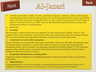     a Muslim polymath: a scholar, inventor, mechanical engineer, craftsman, artist, mathematician


                                                 
     and astronomer from Al-Jazira, Mesopotamia, who lived during the Islamic Golden Age (Middle
     Ages). He is best known for writing the Kitáb fí ma'rifat al-hiyal al-handasiyya (Book of Knowledge of
     Ingenious Mechanical Devices) in 1206, where he described fifty mechanical devices along with
     instructions on how to construct them.
 His Works:
 Camshaft
The camshaft, a shaft to which cams are attached, was first introduced in 1206 by al-Jazari, who
employed them in his automata, water clocks (such as the candle clock) and water-raising machines.
The cam and camshaft later appeared in European mechanisms from the 14th century
 Crankshaft and crank-slider mechanism
The eccentrically mounted handle of the rotary handmill in 5th century BC Spain that spread across
the Roman Empire constitutes a crank.[10] The earliest evidence of a crank and connecting rod
mechanism dates to the 3rd century AD Hierapolis sawmill in the Roman Empire.[10] The crank also
appears in the mid-9th century in several of the hydraulic devices described by the Banū Mūsā
brothers in their Book of Ingenious Devices
 Escapement mechanism in a rotating wheel
al-Jazari invented a method for controlling the speed of rotation of a wheel using an escapement
mechanism.
 Segmental gear
A segmental gear is "a piece for receiving or communicating reciprocating motion from or to a
cogwheel, consisting of a sector of a circular gear, or ring, having cogs on the periphery
 