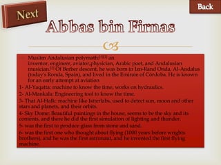 
 Muslim Andalusian polymath:[1][2] an
    inventor, engineer, aviator,physician, Arabic poet, and Andalusian
    musician.[2] Of Berber descent, he was born in Izn-Rand Onda, Al-Andalus
    (today's Ronda, Spain), and lived in the Emirate of Córdoba. He is known
    for an early attempt at aviation
1- Al-Yaqatta: machine to know the time, works on hydraulics.
2- Al-Mankala: Engineering tool to know the time.
3- That Al-Halk: machine like Istterlabs, used to detect sun, moon and other
stars and planets, and their orbits.
4- Sky Dome: Beautiful paintings in the house, seems to be the sky and its
contents, and there he did the first simulation of lighting and thunder.
5- was the first to produce glass from stone and sand.
6- was the first one who thought about flying (1000 years before wrights
brothers), and he was the first astronaut, and he invented the first flying
machine.
 