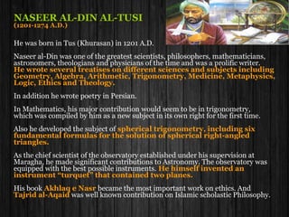 NASEER AL-DIN AL-TUSI
(1201-1274 A.D.)
He was born in Tus (Khurasan) in 1201 A.D.
He was one of the greatest muslim scientists, philosophers, mathematicians,
astronomers, theologians and physicians of the time and was a prolific writer.
He wrote several treatises on different sciences and subjects including
Geometry, Algebra, Arithmetic, Trigonometry, Medicine, Metaphysics,
Logic, Ethics and Theology.
In addition he wrote poetry in Persian.
In Mathematics, his major contribution would seem to be in trigonometry,
which was compiled by him as a new subject in its own right for the first time.
Also he developed the subject of spherical trigonometry, including six
fundamental formulas for the solution of spherical right-angled
triangles.
As the chief scientist of the observatory established under his supervision at
Maragha, he made significant contributions to Astronomy. The observatory was
equipped with the best possible instruments. He himself invented an
instrument “turquet” that contained two planes.
His book Akhlaq e Nasr became the most important work on ethics. And
Tajrid al-Aqaid was well known contribution on Islamic scholastic Philosophy.
 
